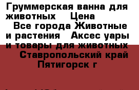 Груммерская ванна для животных. › Цена ­ 25 000 - Все города Животные и растения » Аксесcуары и товары для животных   . Ставропольский край,Пятигорск г.